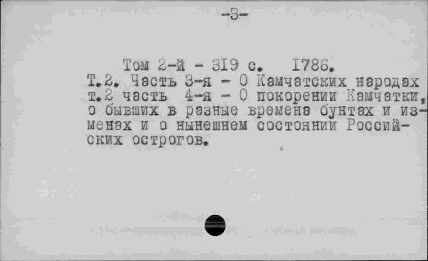 ﻿—о—
Том 2-й - 319 с. 1786.
Т.2. Часть 3-я - 0 Камчатских народах т.2 часть 4-я - 0 покорении Камчатки о бывших в разные времена бунтах и из менах и о нынешнем состоянии Российских острогов.